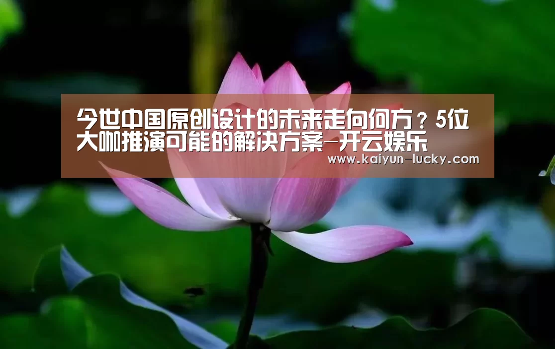 今世中国原创设计的未来走向何方?5位大咖推演可能的解决方案-开云娱乐(图2) 开云平台