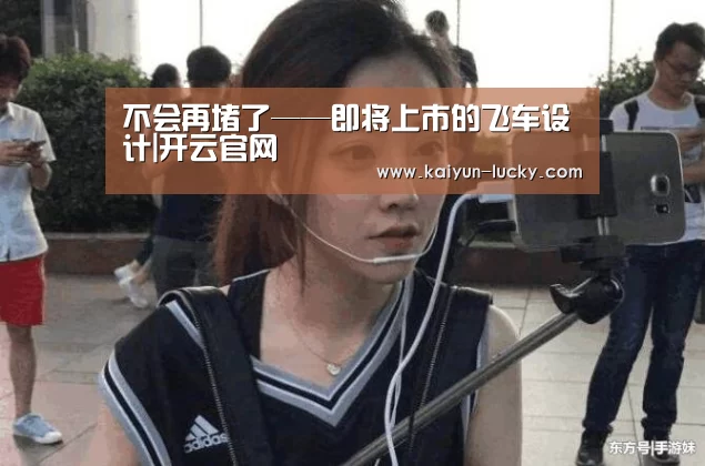 不会再堵了——即将上市的飞车设计|开云官网(图3) 开云真人